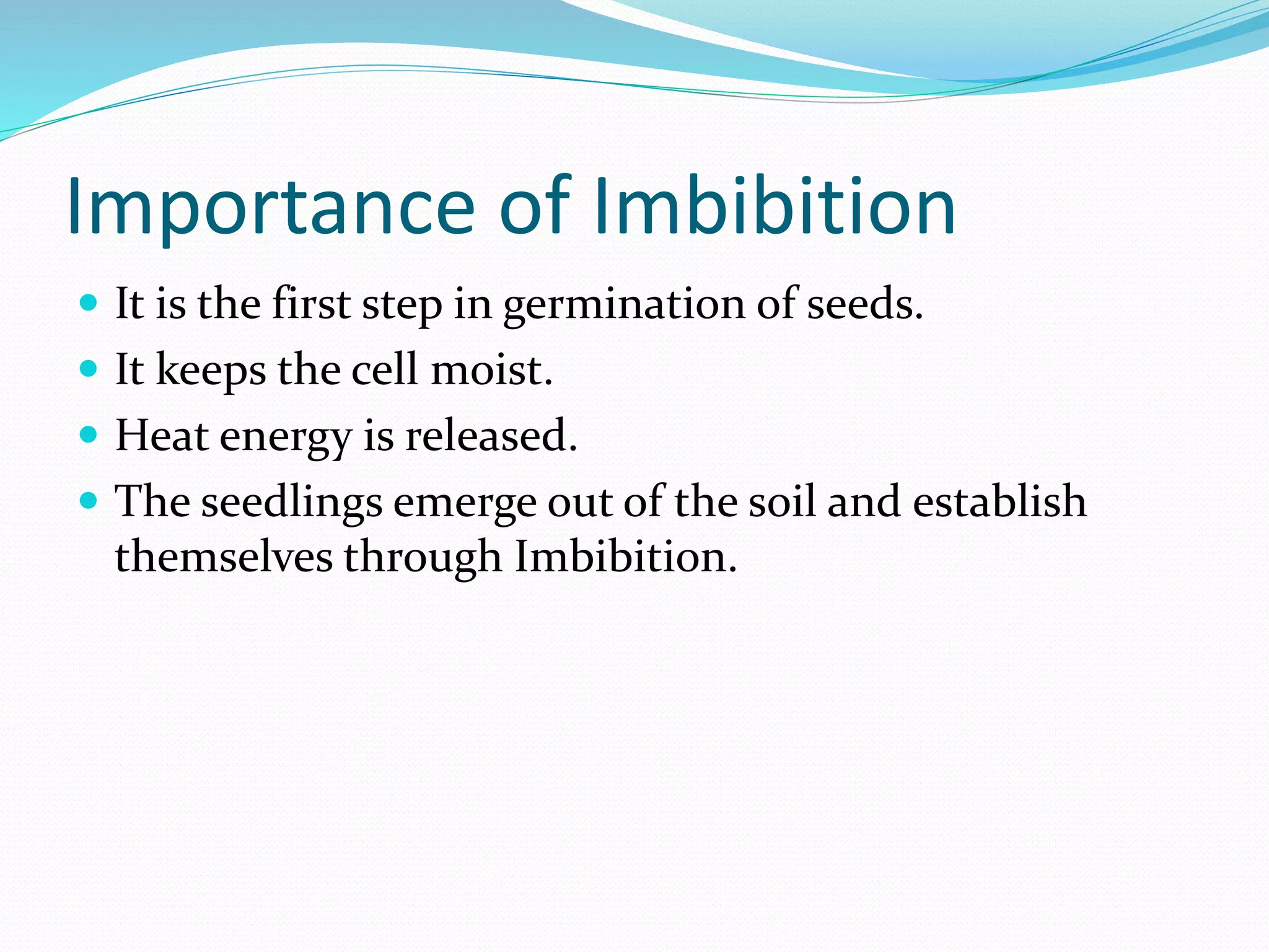 Importance of Imbibition
 It is the first step in germination of seeds.
 It keeps the cell moist.
 Heat energy is released.
 The seedlings emerge out of the soil and establish
themselves through Imbibition.
 