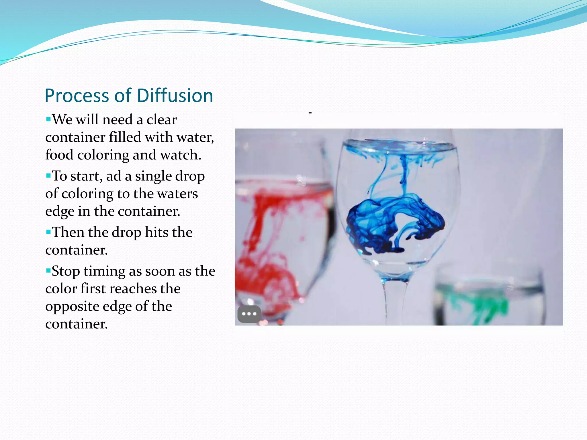Process of Diffusion
We will need a clear
container filled with water,
food coloring and watch.
To start, ad a single drop
of coloring to the waters
edge in the container.
Then the drop hits the
container.
Stop timing as soon as the
color first reaches the
opposite edge of the
container.
 