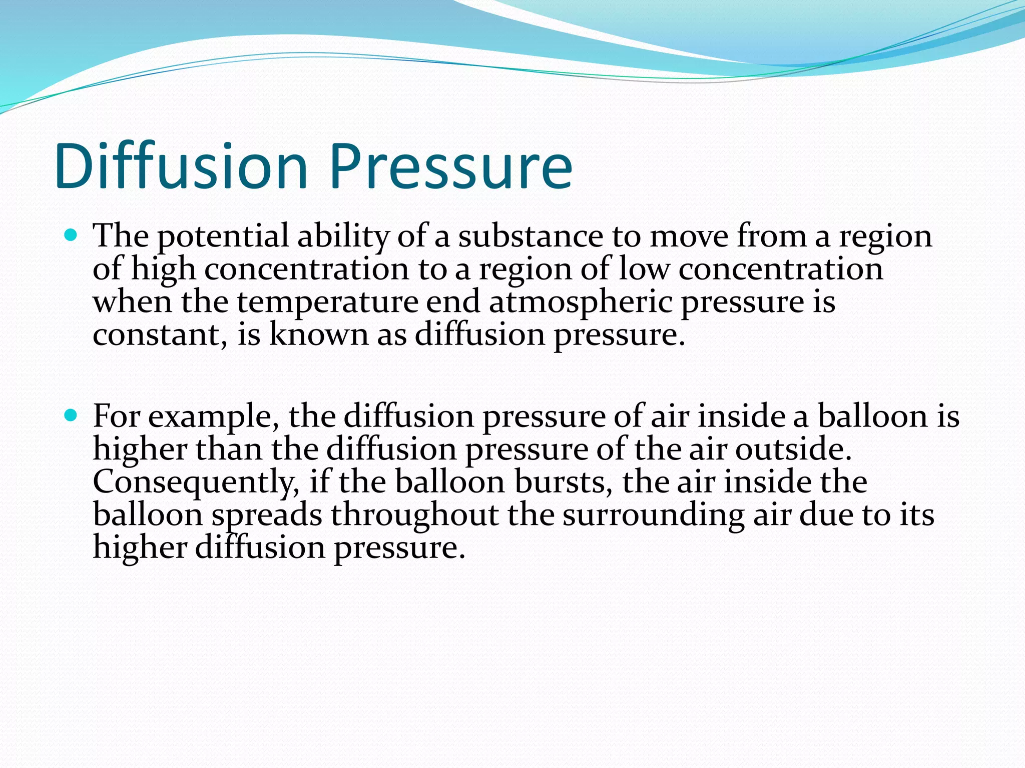 Diffusion Pressure
 The potential ability of a substance to move from a region
of high concentration to a region of low concentration
when the temperature end atmospheric pressure is
constant, is known as diffusion pressure.
 For example, the diffusion pressure of air inside a balloon is
higher than the diffusion pressure of the air outside.
Consequently, if the balloon bursts, the air inside the
balloon spreads throughout the surrounding air due to its
higher diffusion pressure.
 