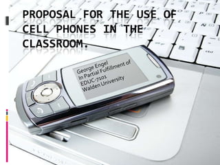 Proposal for the use of cell phones in the classroom. George Engel In Partial Fulfillment of EDUC-7101 Walden University 