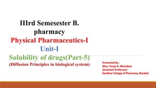 IIIrd Semesester B.
pharmacy
Physical Pharmaceutics-I
Unit-I
Solubility of drugs(Part-5)
(Diffusion Principles in biological system) Presented By :
Miss. Pooja D. Bhandare
(Assistant Professor)
Kandhar College of Pharmacy, Nanded
 