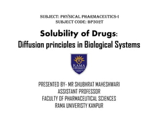 Solubility of Drugs:
Diffusion principles in Biological Systems
PRESENTED BY- MR SHUBHRAT MAHESHWARI
ASSISTANT PROFESSOR
FACULTY OF PHARMACEUTICAL SCIENCES
RAMA UNIVERISTY KANPUR
Subject: Physical Pharmaceutics-I
Subject Code: BP302T
 
