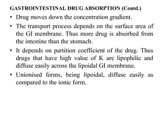 GASTROINTESTINAL DRUG ABSORPTION (Contd.)
• Drug moves down the concentration gradient.
• The transport process depends on the surface area of
the GI membrane. Thus more drug is absorbed from
the intestine than the stomach.
• It depends on partition coefficient of the drug. Thus
drugs that have high value of K are lipophilic and
diffuse easily across the lipoidal GI membrane.
• Unionised forms, being lipoidal, diffuse easily as
compared to the ionic form.
 