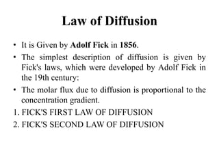 Law of Diffusion
• It is Given by Adolf Fick in 1856.
• The simplest description of diffusion is given by
Fick's laws, which were developed by Adolf Fick in
the 19th century:
• The molar flux due to diffusion is proportional to the
concentration gradient.
1. FICK'S FIRST LAW OF DIFFUSION
2. FICK'S SECOND LAW OF DIFFUSION
 
