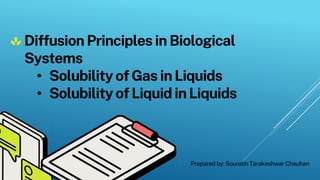 Diffusion Principlesin Biological
Systems
• SolubilityofGas inLiquids
• SolubilityofLiquidin Liquids
Prepared by: Sourabh Tarakeshwar Chauhan
 