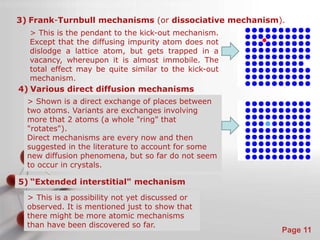 3) Frank-Turnbull mechanisms (or dissociative mechanism). 
5) “Extended interstitial" mechanism 
Powerpoint Templates 
Page 11 
> This is the pendant to the kick-out mechanism. 
Except that the diffusing impurity atom does not 
dislodge a lattice atom, but gets trapped in a 
vacancy, whereupon it is almost immobile. The 
total effect may be quite similar to the kick-out 
mechanism. 
4) Various direct diffusion mechanisms 
> Shown is a direct exchange of places between 
two atoms. Variants are exchanges involving 
more that 2 atoms (a whole "ring" that 
"rotates"). 
Direct mechanisms are every now and then 
suggested in the literature to account for some 
new diffusion phenomena, but so far do not seem 
to occur in crystals. 
> This is a possibility not yet discussed or 
observed. It is mentioned just to show that 
there might be more atomic mechanisms 
than have been discovered so far. 
 
