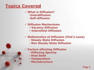 Powerpoint Templates 
Page 2 
Topics Covered 
 What is Diffusion? 
•Interdiffusion 
•Self-diffusion 
 Diffusion Mechanisms 
 Vacancy Diffusion 
 Interstitial Diffusion 
 Mathematics of Diffusion (Fick’s Laws) 
• Steady-State Diffusion 
• Non Steady-State Diffusion 
 Factors affecting Diffusion 
• Diffusing Species 
• Host Solid 
• Temperature 
• Microstructure 
 
