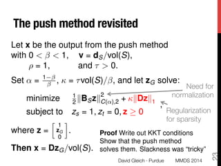The push method revisited
Let x be the output from the push method
with 0 < < 1, v = dS/vol(S),
⇢ = 1, and ⌧ > 0.
Set ↵ = 1
,  = ⌧vol(S)/ , and let zG solve:
minimize 1
2 kBSzk
2
C(↵),2 + kDzk1
subject to zs = 1, zt = 0, z 0
,
where z =
h 1
zG
0
i
.
Then x = DzG/vol(S).
Proof Write out KKT conditions
Show that the push method
solves them. Slackness was “tricky”
Regularization
for sparsity
David Gleich · Purdue
23
Need for
normalization
MMDS 2014
 