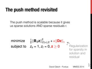 The push method revisited
Let x be the output from the push method
with 0 < < 1, v = dS/vol(S),
⇢ = 1, and ⌧ > 0.
Set ↵ = 1
,  = ⌧vol(S)/ , and let zG solve:
minimize 1
2 kBSzk
2
C(↵),2 + kDzk1
subject to zs = 1, zt = 0, z 0
,
where z =
h 1
zG
0
i
.
Then x = DzG/vol(S).
Regularization
for sparsity in
solution and
residual
David Gleich · Purdue
27
The push method is scalable because it gives
us sparse solutions AND sparse residuals r. 
MMDS 2014
 