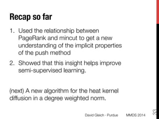 Recap so far
1.  Used the relationship between
PageRank and mincut to get a new
understanding of the implicit properties
of the push method
2.  Showed that this insight helps improve
semi-supervised learning.
(next) A new algorithm for the heat kernel
diffusion in a degree weighted norm.

David Gleich · Purdue
33
MMDS 2014
 