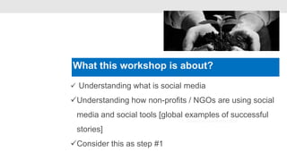 What this workshop is about?
                             •


 Understanding what is social media

Understanding how non-profits / NGOs are using social
 media and social tools [global examples of successful
                                 3. Generate customer data

 stories]
Consider this as step #1
 