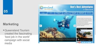 05


Marketing
 Queensland Tourism
 created the fascinating
 ‘best job in the world’
 campaign with social
 media
 
