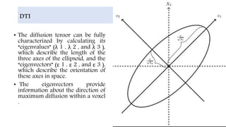 DTI
• The diffusion tensor can be fully
characterized by calculating its
“eigenvalues” (λ 1 , λ 2 , and λ 3 ),
which describe the length of the
three axes of the ellipsoid, and the
“eigenvectors” (ε 1 , ε 2 , and ε 3 ),
which describe the orientation of
these axes in space.
• The eigenvectors provide
information about the direction of
maximum diffusion within a voxel
.
 