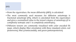 • From the eigenvalues, the mean diffusivity (MD), is calculated.
• The most commonly used measure for diffusion anisotropy is
fractional anisotropy (FA), which is calculated from the eigenvalues
and gives a normalized value to the tensor's degree of anisotropy (0 is
completely isotropic and 1 is completely anisotropic).
• Diffusion tensors are commonly visualized with color encoded FA
maps, which display fiber orientation with three standard colors: red
(transverse), blue (craniocaudal), and green (anteroposterior).
DTI
 