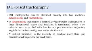 DTI-based tractography
• DTI tractography can be classified broadly into two methods:
deterministic and probabilistic.
• In deterministic techniques, a starting or “seed” point is designated in
three-dimensional space and tracking is terminated when “stop
criteria,” such as a pixel with low FA or a predetermined trajectory
angle between two contiguous vectors is attained.
• A distinct limitation is the inability to produce more than one
reconstructed trajectory per seed point.
 