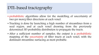 • probabilistic algorithms allow for the modelling of uncertainty of
two (or more) fiber directions at each voxel.
• Tracking is done by launching a high number of streamlines from a
seed region, and at each voxel drawing from the previously
determined 3D probability distribution to propagate the tracts.
• After a sufficient number of samples, the output is a probabilistic
mapping of the uncertainty of fiber tracts at each voxel, with the
dominant streamline surfacing as most probable.
DTI-based tractography
 