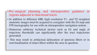 • Pre-surgical planning and intraoperative guidance in
regions adjacent to functional tracts.
• In addition to diffusion MRI, high-resolution T1- and T2-weighted
anatomic images must be acquired to coregister with the FA map and
DTI tractography for use with an intraoperative navigation system .
• Numerous arbitrary technical factors such as FA and angle of
trajectory thresholds can significantly alter the tract trajectories
generated.
• This may result in artifactual delineation of spurious fibers or in
nonvisualization of intact fibers within the area in question.
 