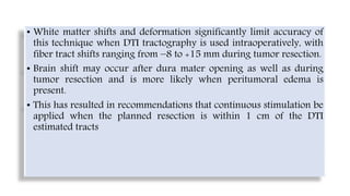 • White matter shifts and deformation significantly limit accuracy of
this technique when DTI tractography is used intraoperatively, with
fiber tract shifts ranging from −8 to +15 mm during tumor resection.
• Brain shift may occur after dura mater opening as well as during
tumor resection and is more likely when peritumoral edema is
present.
• This has resulted in recommendations that continuous stimulation be
applied when the planned resection is within 1 cm of the DTI
estimated tracts
 