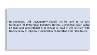 • In summary, DTI tractography should not be used as the sole
technique for presurgical planning. Instead, directional color-coded
FA map and conventional MRI should be used in conjunction with
tractography to improve visualization of distorted, infiltrated tracts .
 
