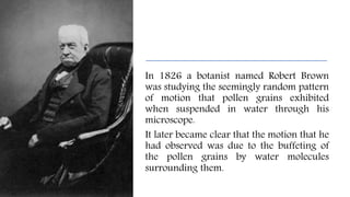 In 1826 a botanist named Robert Brown
was studying the seemingly random pattern
of motion that pollen grains exhibited
when suspended in water through his
microscope.
It later became clear that the motion that he
had observed was due to the buffeting of
the pollen grains by water molecules
surrounding them.
 