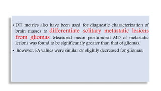 • DTI metrics also have been used for diagnostic characterization of
brain masses to differentiate solitary metastatic lesions
from gliomas. Measured mean peritumoral MD of metastatic
lesions was found to be significantly greater than that of gliomas.
• however, FA values were similar or slightly decreased for gliomas.
 