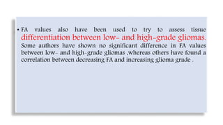 • FA values also have been used to try to assess tissue
differentiation between low- and high-grade gliomas.
Some authors have shown no significant difference in FA values
between low- and high-grade gliomas ,whereas others have found a
correlation between decreasing FA and increasing glioma grade .
 