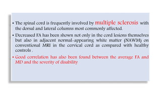 • The spinal cord is frequently involved by multiple sclerosis with
the dorsal and lateral columns most commonly affected.
• Decreased FA has been shown not only in the cord lesions themselves
but also in adjacent normal-appearing white matter (NAWM) on
conventional MRI in the cervical cord as compared with healthy
controls .
• Good correlation has also been found between the average FA and
MD and the severity of disability
 