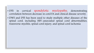 • DTI in cervical spondylotic myelopathy, demonstrating
correlation between decrease in cord FA and clinical disease severity .
• DWI and DTI has been used to study multiple other diseases of the
spinal cord, including HIV-associated spinal cord abnormalities,
transverse myelitis, spinal cord injury, and spinal cord ischemia
 
