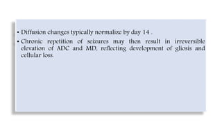 • Diffusion changes typically normalize by day 14 .
• Chronic repetition of seizures may then result in irreversible
elevation of ADC and MD, reflecting development of gliosis and
cellular loss.
 