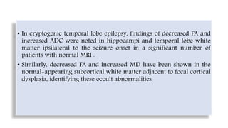 • In cryptogenic temporal lobe epilepsy, findings of decreased FA and
increased ADC were noted in hippocampi and temporal lobe white
matter ipsilateral to the seizure onset in a significant number of
patients with normal MRI .
• Similarly, decreased FA and increased MD have been shown in the
normal-appearing subcortical white matter adjacent to focal cortical
dysplasia, identifying these occult abnormalities
 