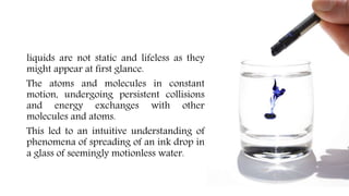 liquids are not static and lifeless as they
might appear at first glance.
The atoms and molecules in constant
motion, undergoing persistent collisions
and energy exchanges with other
molecules and atoms.
This led to an intuitive understanding of
phenomena of spreading of an ink drop in
a glass of seemingly motionless water.
 