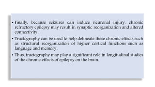 • Finally, because seizures can induce neuronal injury, chronic
refractory epilepsy may result in synaptic reorganization and altered
connectivity .
• Tractography can be used to help delineate these chronic effects such
as structural reorganization of higher cortical functions such as
language and memory .
• Thus, tractography may play a significant role in longitudinal studies
of the chronic effects of epilepsy on the brain.
 
