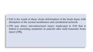 • DAI is the result of shear-strain deformation of the brain tissue with
disruption of the axonal membranes and cytoskeletal network.
• DTI may detect microstructural injury implicated in DAI that is
linked to persisting symptoms in patients after mild traumatic brain
injury (TBI).
 