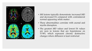 • MS lesions typically demonstrate increased MD
and decreased FA compared with contralateral
normal appearing white matter .
• These abnormalities correlate with axonal and
myelin disruption.
• The greatest MD values and lowest FA values
are seen in lesions that are hypointense on
T1WI, which represent chronic destructive
changes where diffusion is least restricted
 