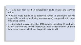 • DTI also has been used to differentiate acute lesions and chronic
lesions.
• FA values were found to be relatively lower in enhancing lesions
(especially in lesions with ring enhancement) compared with non-
enhancing lesions .
• It is important to recognize that DTI metrics, including FA and MD,
do not differentiate axonal disruption from demyelination or from
focal tissue edema, which are frequently seen in MS.
 