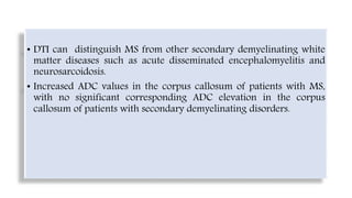 • DTI can distinguish MS from other secondary demyelinating white
matter diseases such as acute disseminated encephalomyelitis and
neurosarcoidosis.
• Increased ADC values in the corpus callosum of patients with MS,
with no significant corresponding ADC elevation in the corpus
callosum of patients with secondary demyelinating disorders.
 