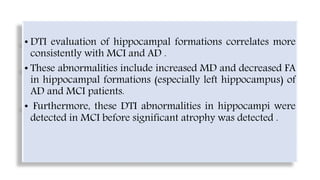 • DTI evaluation of hippocampal formations correlates more
consistently with MCI and AD .
• These abnormalities include increased MD and decreased FA
in hippocampal formations (especially left hippocampus) of
AD and MCI patients.
• Furthermore, these DTI abnormalities in hippocampi were
detected in MCI before significant atrophy was detected .
 