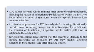 • ADC values decrease within minutes after onset of cerebral ischemia,
allowing the region of infarction to be delineated within the first 3−6
hours after the onset of symptoms when therapeutic interventions
are most effective .
• A potential application for DTI in early stroke is using directionally
encoded color anisotropy images and fiber tractography to delineate
the location of functionally important white matter pathways in
relation to the acute infarct.
• For example, studies have shown that the severity of damage to the
arcuate fasciculus as estimated by DTI may predict language
function in the chronic stage after an acute infarct.
 