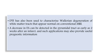 • DTI has also been used to characterize Wallerian degeneration of
white matter tracts that appear normal on conventional MRI.
• A decrease in FA can be detected in the pyramidal tract as early as 2
weeks after an infarct, and such applications may also provide useful
prognostic information
 