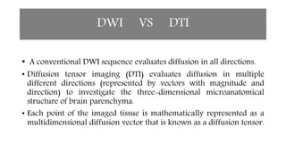 DWI VS DTI
• A conventional DWI sequence evaluates diffusion in all directions.
• Diffusion tensor imaging (DTI) evaluates diffusion in multiple
different directions (represented by vectors with magnitude and
direction) to investigate the three-dimensional microanatomical
structure of brain parenchyma.
• Each point of the imaged tissue is mathematically represented as a
multidimensional diffusion vector that is known as a diffusion tensor.
 