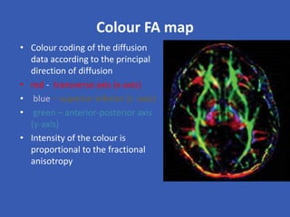 Colour FA map
• Colour coding of the diffusion
data according to the principal
direction of diffusion
• red - transverse axis (x-axis)
• blue – superior-inferior (z -axis)
• green – anterior-posterior axis
(y-axis)
• Intensity of the colour is
proportional to the fractional
anisotropy
 