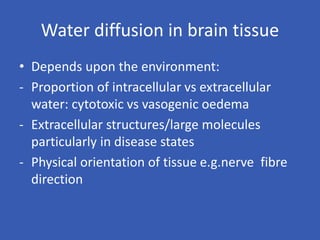 Water diffusion in brain tissue
• Depends upon the environment:
- Proportion of intracellular vs extracellular
water: cytotoxic vs vasogenic oedema
- Extracellular structures/large molecules
particularly in disease states
- Physical orientation of tissue e.g.nerve fibre
direction
 