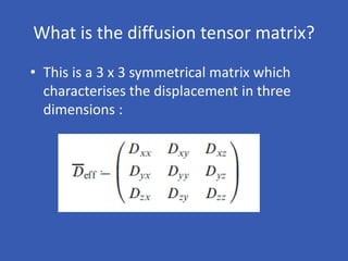 What is the diffusion tensor matrix?
• This is a 3 x 3 symmetrical matrix which
characterises the displacement in three
dimensions :
 