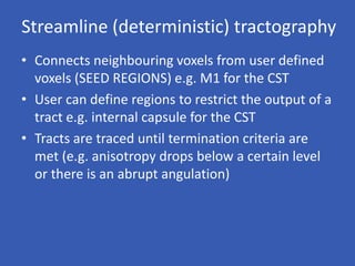 Streamline (deterministic) tractography
• Connects neighbouring voxels from user defined
voxels (SEED REGIONS) e.g. M1 for the CST
• User can define regions to restrict the output of a
tract e.g. internal capsule for the CST
• Tracts are traced until termination criteria are
met (e.g. anisotropy drops below a certain level
or there is an abrupt angulation)
 