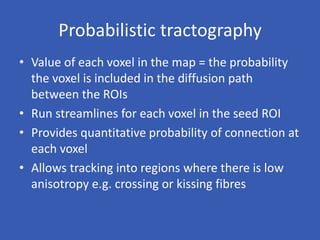 Probabilistic tractography
• Value of each voxel in the map = the probability
the voxel is included in the diffusion path
between the ROIs
• Run streamlines for each voxel in the seed ROI
• Provides quantitative probability of connection at
each voxel
• Allows tracking into regions where there is low
anisotropy e.g. crossing or kissing fibres
 