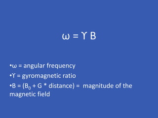 ω = ϒ B
•ω = angular frequency
•ϒ = gyromagnetic ratio
•B = (B0 + G * distance) = magnitude of the
magnetic field
 