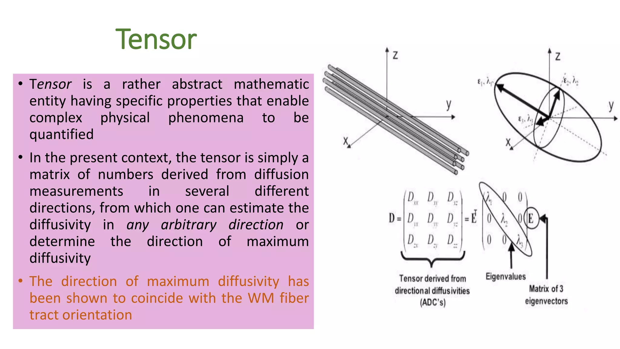 Tensor
• Tensor is a rather abstract mathematic
entity having specific properties that enable
complex physical phenomena to be
quantified
• In the present context, the tensor is simply a
matrix of numbers derived from diffusion
measurements in several different
directions, from which one can estimate the
diffusivity in any arbitrary direction or
determine the direction of maximum
diffusivity
• The direction of maximum diffusivity has
been shown to coincide with the WM fiber
tract orientation
 