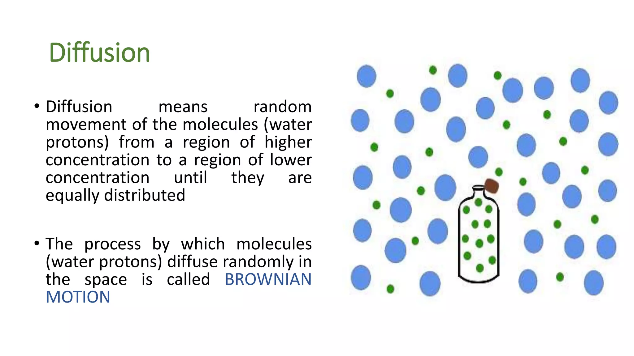 Diffusion
• Diffusion means random
movement of the molecules (water
protons) from a region of higher
concentration to a region of lower
concentration until they are
equally distributed
• The process by which molecules
(water protons) diffuse randomly in
the space is called BROWNIAN
MOTION
 