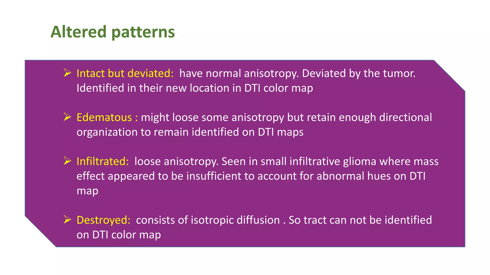 Altered patterns
 Intact but deviated: have normal anisotropy. Deviated by the tumor.
Identified in their new location in DTI color map
 Edematous : might loose some anisotropy but retain enough directional
organization to remain identified on DTI maps
 Infiltrated: loose anisotropy. Seen in small infiltrative glioma where mass
effect appeared to be insufficient to account for abnormal hues on DTI
map
 Destroyed: consists of isotropic diffusion . So tract can not be identified
on DTI color map
 