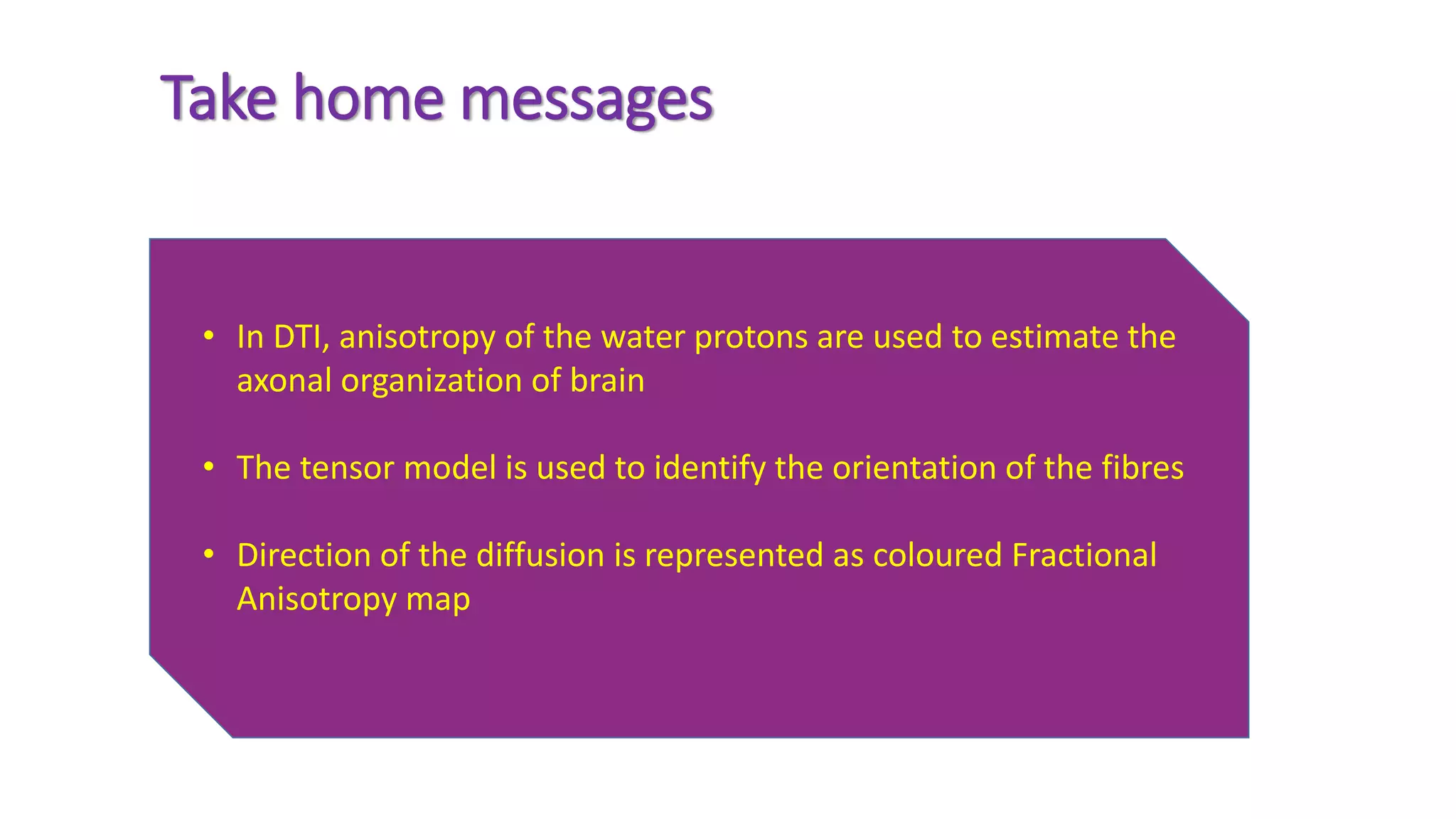 Take home messages
• In DTI, anisotropy of the water protons are used to estimate the
axonal organization of brain
• The tensor model is used to identify the orientation of the fibres
• Direction of the diffusion is represented as coloured Fractional
Anisotropy map
 